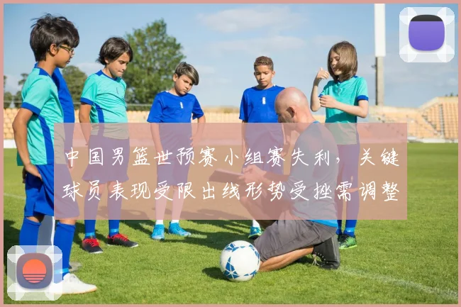中国男篮世预赛小组赛失利，关键球员表现受限出线形势受挫需调整战术