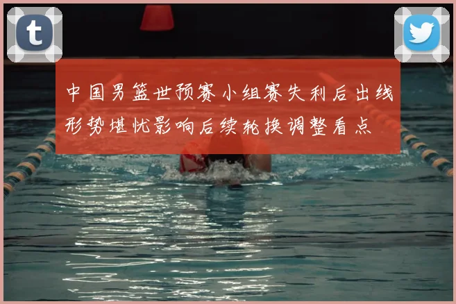 中国男篮世预赛小组赛失利后出线形势堪忧影响后续轮换调整看点