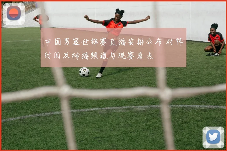 中国男篮世锦赛直播安排公布 对阵时间及转播频道与观赛看点