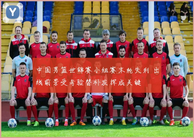中国男篮世锦赛小组赛末轮失利 出线前景受考验替补发挥成关键