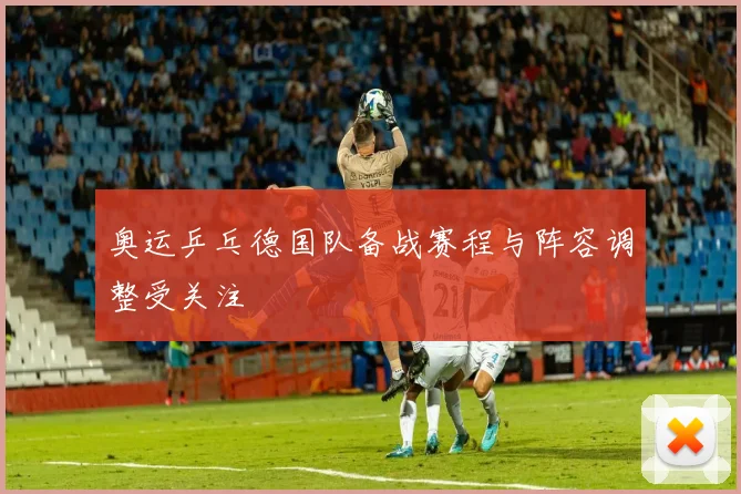 奥运乒乓德国队备战赛程与阵容调整受关注