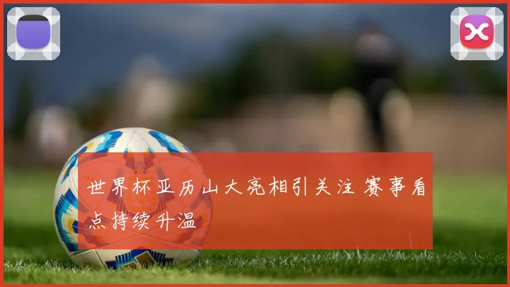 世界杯亚历山大亮相引关注 赛事看点持续升温