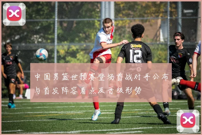 中国男篮世预赛登场首战对手公布与首发阵容看点及晋级形势