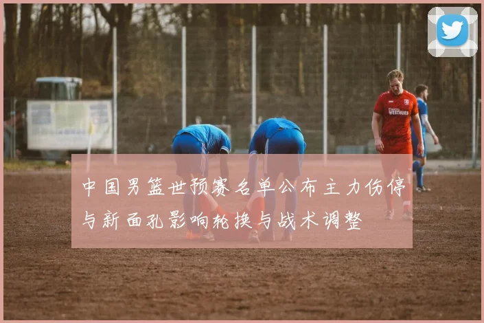中国男篮世预赛名单公布主力伤停与新面孔影响轮换与战术调整