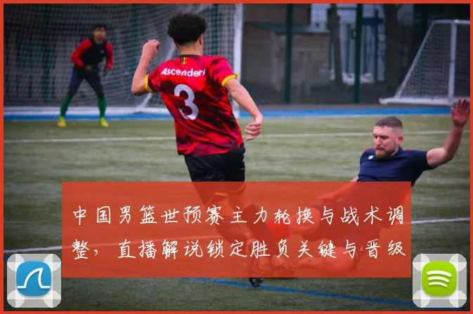 中国男篮世预赛主力轮换与战术调整，直播解说锁定胜负关键与晋级看点