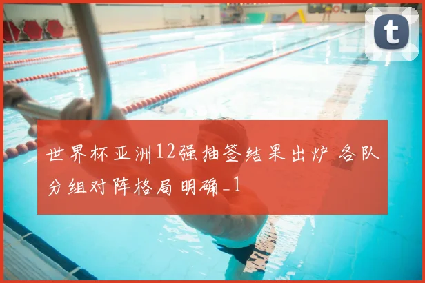 世界杯亚洲12强抽签结果出炉 各队分组对阵格局明确_1