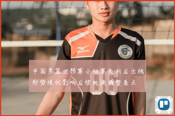 中国男篮世预赛小组赛失利后出线形势堪忧影响后续轮换调整看点