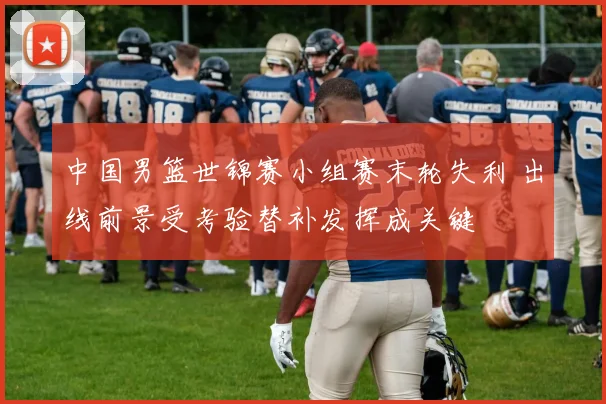 中国男篮世锦赛小组赛末轮失利 出线前景受考验替补发挥成关键