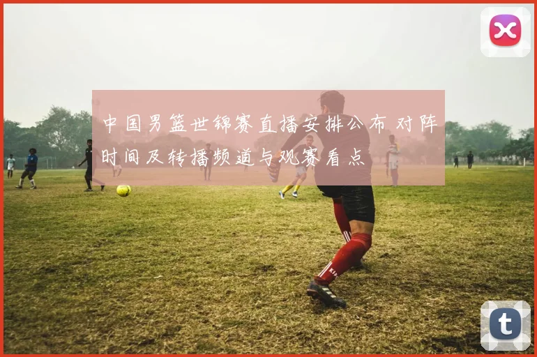 中国男篮世锦赛直播安排公布 对阵时间及转播频道与观赛看点