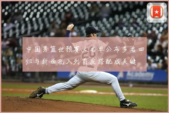 中国男篮世预赛大名单公布多名回归与新面孔入列首发搭配成关键