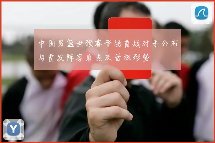 中国男篮世预赛登场首战对手公布与首发阵容看点及晋级形势