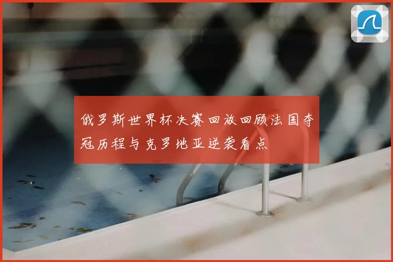 俄罗斯世界杯决赛回放回顾法国夺冠历程与克罗地亚逆袭看点