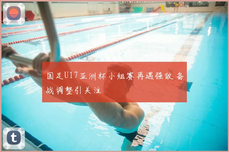 国足U17亚洲杯小组赛再遇强敌 备战调整引关注