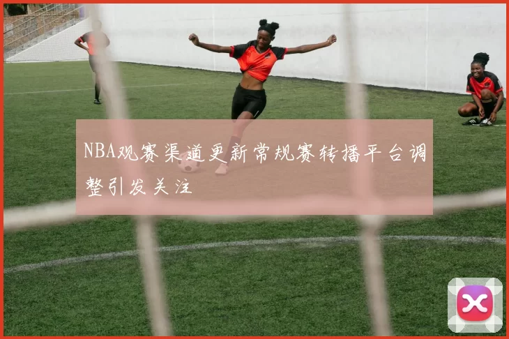 NBA观赛渠道更新常规赛转播平台调整引发关注