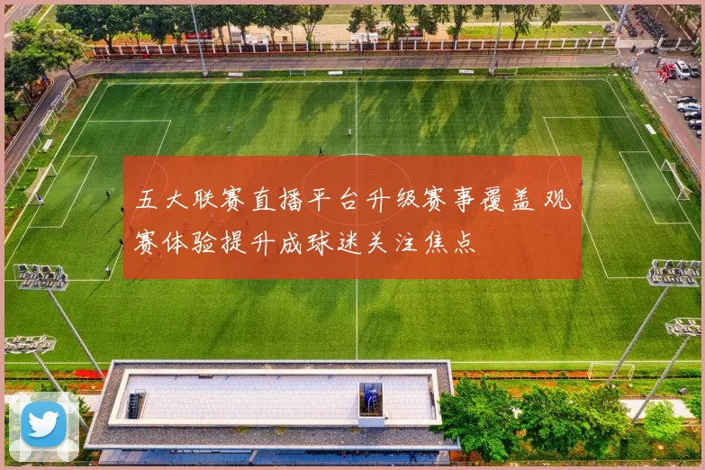 五大联赛直播平台升级赛事覆盖 观赛体验提升成球迷关注焦点