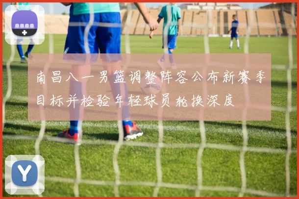 南昌八一男篮调整阵容公布新赛季目标并检验年轻球员轮换深度