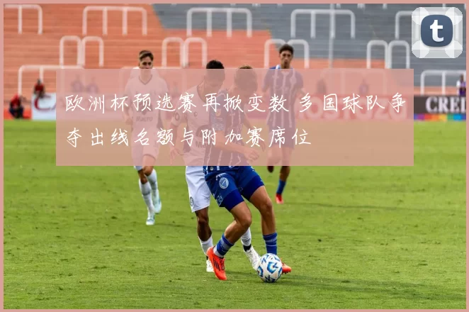 欧洲杯预选赛再掀变数 多国球队争夺出线名额与附加赛席位