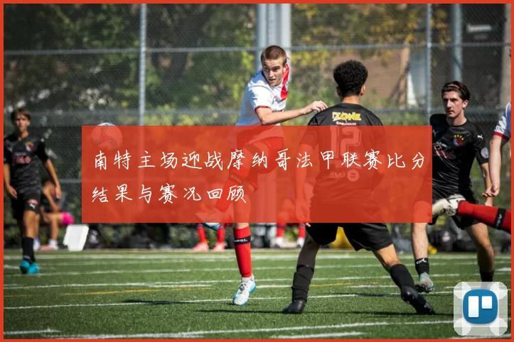 南特主场迎战摩纳哥法甲联赛比分结果与赛况回顾