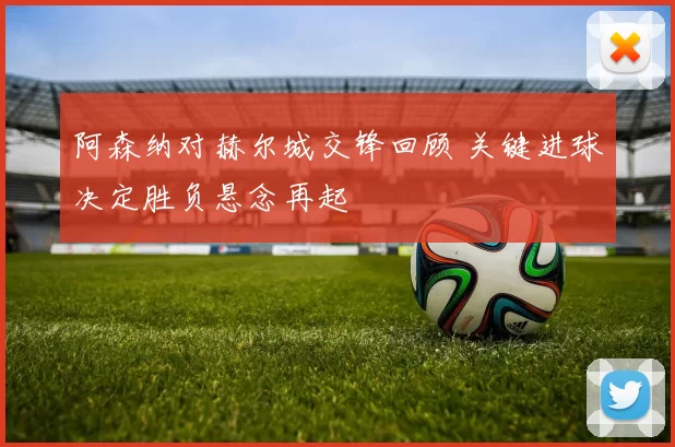 阿森纳对赫尔城交锋回顾 关键进球决定胜负悬念再起