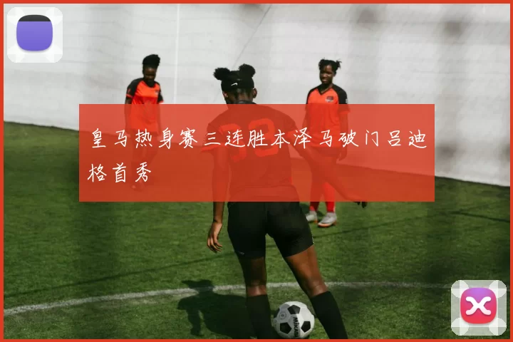 皇马热身赛三连胜本泽马破门吕迪格首秀