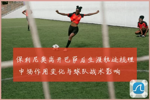 保利尼奥离开巴萨后生涯轨迹梳理 中场作用变化与球队战术影响
