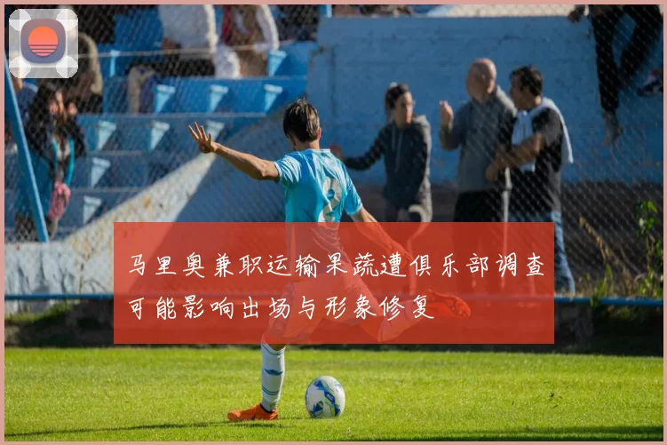 马里奥兼职运输果蔬遭俱乐部调查可能影响出场与形象修复