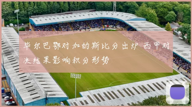 毕尔巴鄂对加的斯比分出炉 西甲对决结果影响积分形势