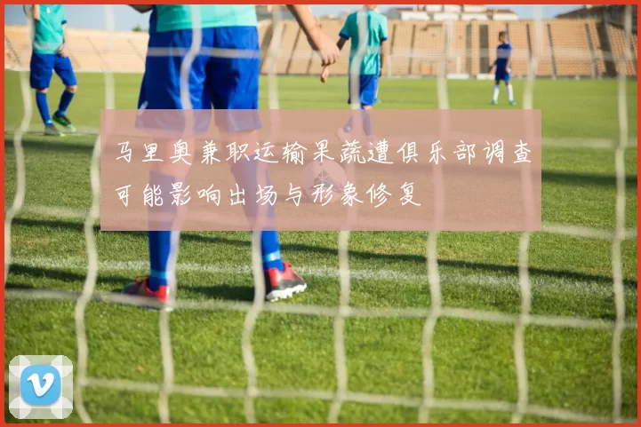 马里奥兼职运输果蔬遭俱乐部调查可能影响出场与形象修复