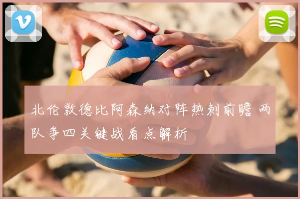 北伦敦德比阿森纳对阵热刺前瞻 两队争四关键战看点解析