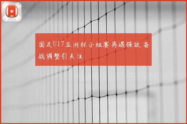 国足U17亚洲杯小组赛再遇强敌 备战调整引关注