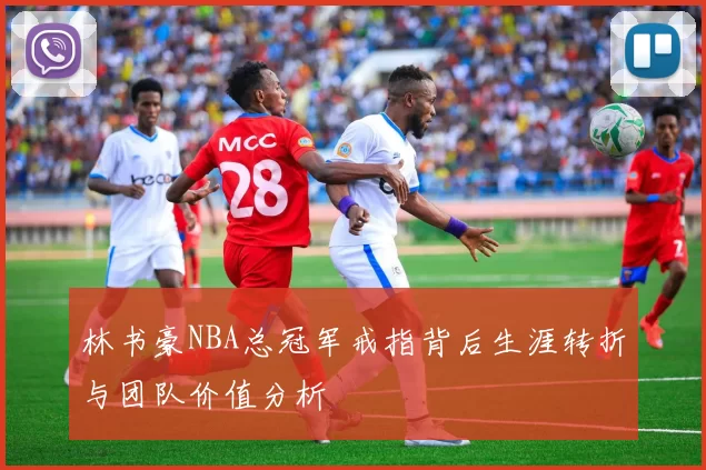 林书豪NBA总冠军戒指背后生涯转折与团队价值分析