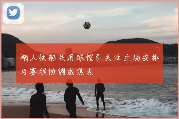 湖人快船共用球馆引关注主场安排与赛程协调成焦点