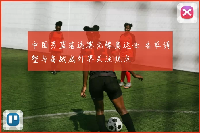 中国男篮落选赛无缘奥运会 名单调整与备战成外界关注焦点