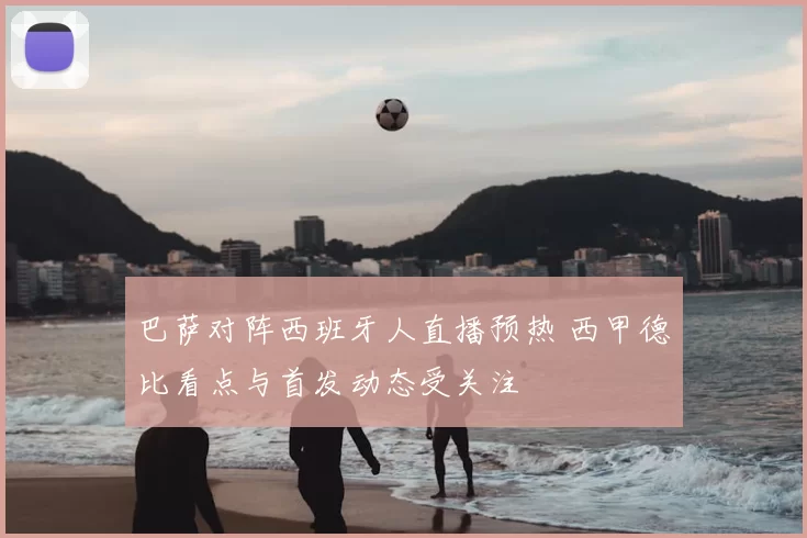 巴萨对阵西班牙人直播预热 西甲德比看点与首发动态受关注