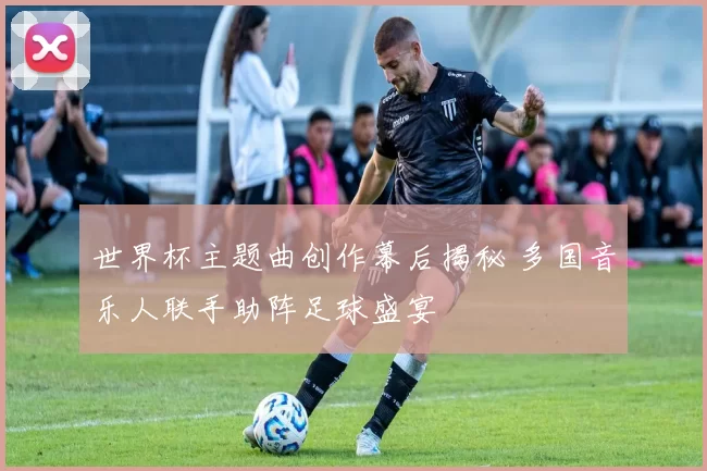 世界杯主题曲创作幕后揭秘 多国音乐人联手助阵足球盛宴