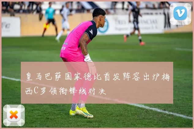 皇马巴萨国家德比首发阵容出炉梅西C罗领衔锋线对决