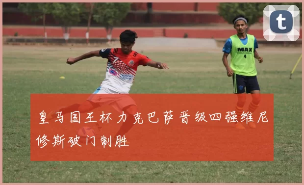 皇马国王杯力克巴萨晋级四强维尼修斯破门制胜