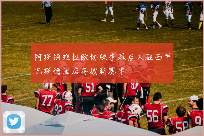 阿斯顿维拉欧协联夺冠后入驻西甲巴斯德酒店备战新赛季
