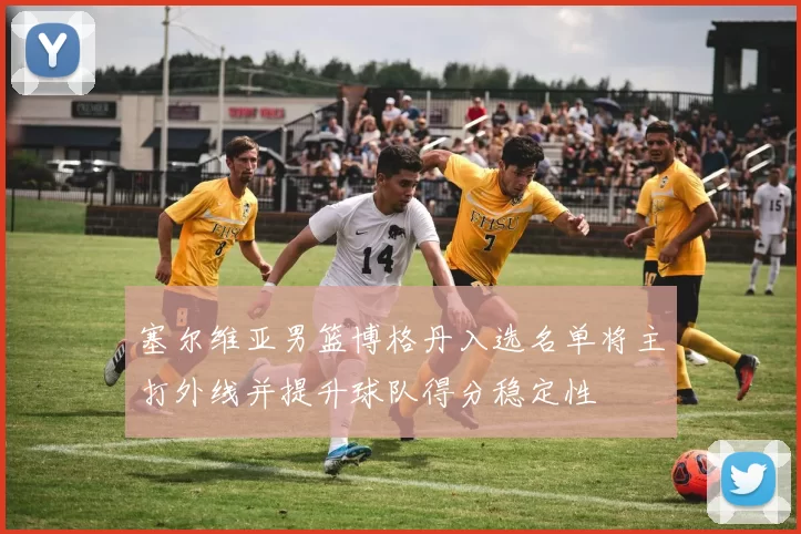 塞尔维亚男篮博格丹入选名单将主打外线并提升球队得分稳定性