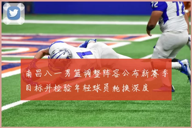 南昌八一男篮调整阵容公布新赛季目标并检验年轻球员轮换深度