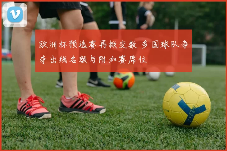 欧洲杯预选赛再掀变数 多国球队争夺出线名额与附加赛席位