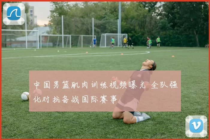 中国男篮肌肉训练视频曝光 全队强化对抗备战国际赛事