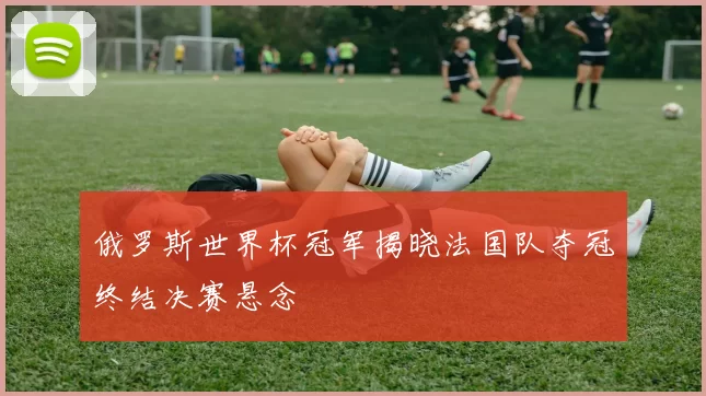 俄罗斯世界杯冠军揭晓法国队夺冠终结决赛悬念