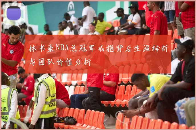 林书豪NBA总冠军戒指背后生涯转折与团队价值分析