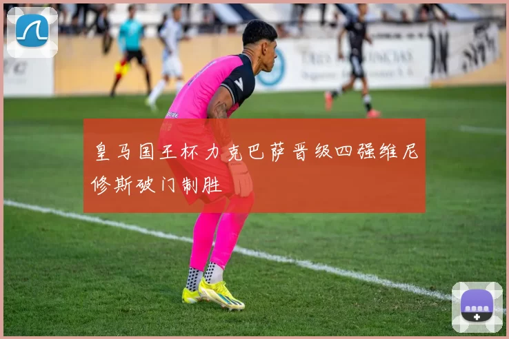 皇马国王杯力克巴萨晋级四强维尼修斯破门制胜
