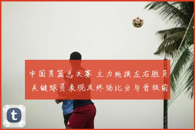 中国男篮总决赛 主力轮换左右胜负 关键球员表现及终场比分与晋级前景