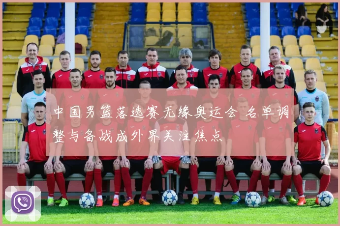 中国男篮落选赛无缘奥运会 名单调整与备战成外界关注焦点