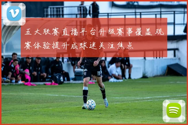 五大联赛直播平台升级赛事覆盖 观赛体验提升成球迷关注焦点