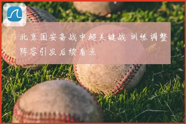 北京国安备战中超关键战 训练调整阵容引发后续看点