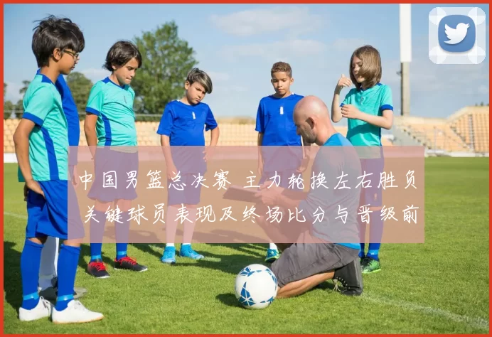 中国男篮总决赛 主力轮换左右胜负 关键球员表现及终场比分与晋级前景